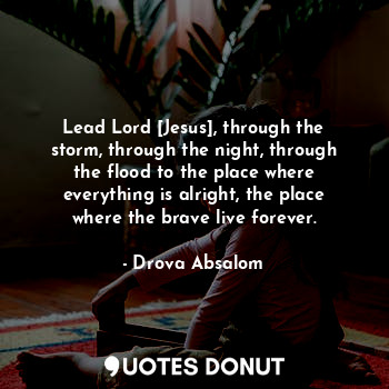 Lead Lord [Jesus], through the storm, through the night, through the flood to the place where everything is alright, the place where the brave live forever.