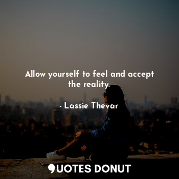 Allow yourself to feel and accept the reality.