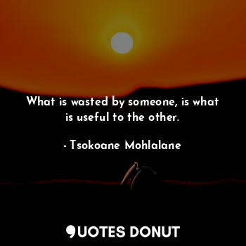 What is wasted by someone, is what is useful to the other.