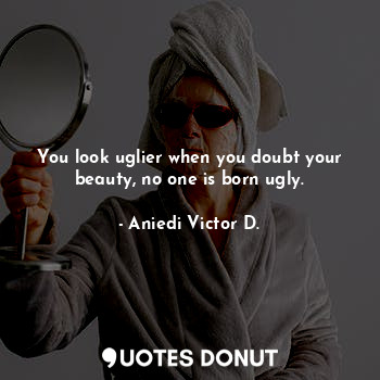 You look uglier when you doubt your beauty, no one is born ugly.
