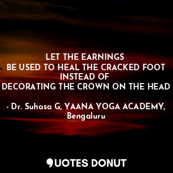 LET THE EARNINGS 
BE USED TO HEAL THE CRACKED FOOT
INSTEAD OF 
DECORATING THE CROWN ON THE HEAD