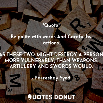 *Quote*

Be polite with words And Careful by actions.

AS THESE TWO MIGHT DESTROY A PERSON MORE VULNERABLY, THAN WEAPONS, ARTILLERY AND SWORDS WOULD.
