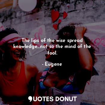 The lips of the wise spread knowledge...not so the mind of the fool.