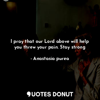 I pray that our Lord above will help you threw your pain. Stay strong