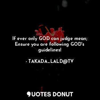 If ever only GOD can judge mean;
Ensure you are following GOD's guidelines!