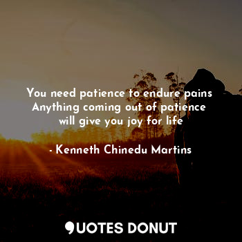 You need patience to endure pains 
Anything coming out of patience 
will give you joy for life