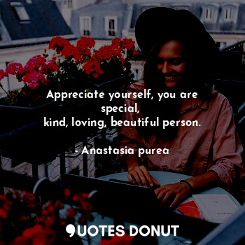 Appreciate yourself, you are special, 
kind, loving, beautiful person.