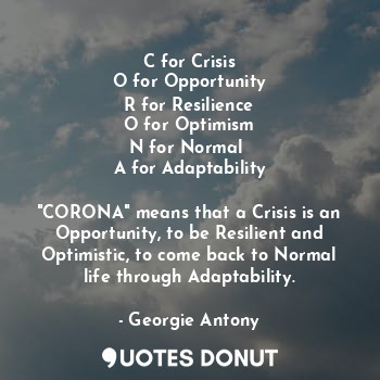 C for Crisis
O for Opportunity
R for Resilience
O for Optimism
N for Normal 
A for Adaptability

"CORONA" means that a Crisis is an Opportunity, to be Resilient and Optimistic, to come back to Normal life through Adaptability.