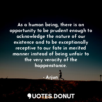 As a human being, there is an opportunity to be prudent enough to acknowledge the nature of our existence and to be exceptionally receptive to our fate in merited manner instead of being unfair to the very veracity of the happenstance.