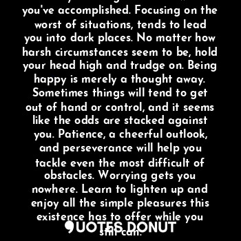 The struggles in your life should make you feel grateful for what you've accomplished. Focusing on the worst of situations, tends to lead you into dark places. No matter how harsh circumstances seem to be, hold your head high and trudge on. Being happy is merely a thought away. Sometimes things will tend to get out of hand or control, and it seems like the odds are stacked against you. Patience, a cheerful outlook, and perseverance will help you tackle even the most difficult of obstacles. Worrying gets you nowhere. Learn to lighten up and enjoy all the simple pleasures this existence has to offer while you still can.