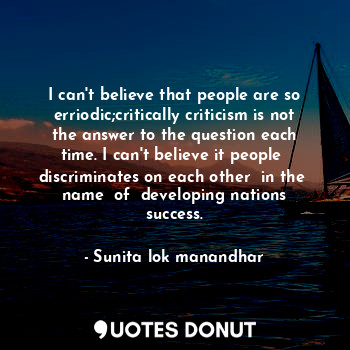 I can't believe that people are so erriodic;critically criticism is not the answer to the question each time. I can't believe it people  discriminates on each other  in the  name  of  developing nations success.