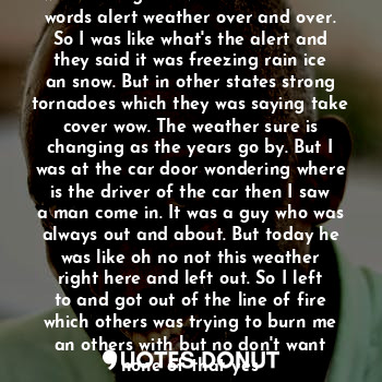 The day was cool and the rain just was running all over. As I heard the words alert weather over and over. So I was like what's the alert and they said it was freezing rain ice an snow. But in other states strong tornadoes which they was saying take cover wow. The weather sure is changing as the years go by. But I was at the car door wondering where is the driver of the car then I saw a man come in. It was a guy who was always out and about. But today he was like oh no not this weather right here and left out. So I left to and got out of the line of fire which others was trying to burn me an others with but no don't want none of that yes