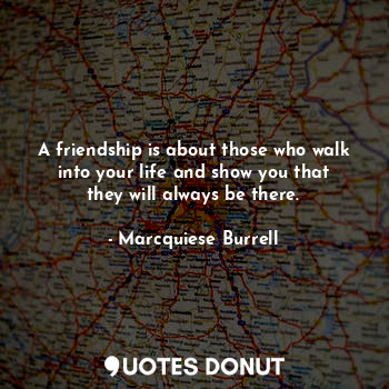 A friendship is about those who walk into your life and show you that they will always be there.
