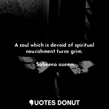 A soul which is devoid of spiritual nourishment turns grim.