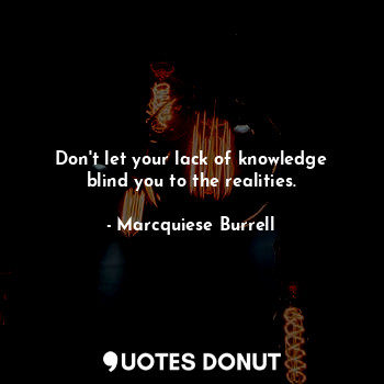 Don't let your lack of knowledge blind you to the realities.