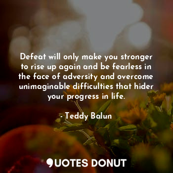 Defeat will only make you stronger to rise up again and be fearless in the face of adversity and overcome unimaginable difficulties that hider your progress in life.