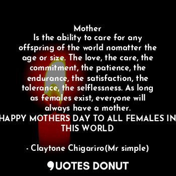 Mother
Is the ability to care for any offspring of the world nomatter the age or size. The love, the care, the commitment, the patience, the endurance, the satisfaction, the tolerance, the selflessness. As long as females exist, everyone will always have a mother.
HAPPY MOTHERS DAY TO ALL FEMALES IN THIS WORLD