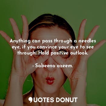 Anything can pass through a needles eye, if you convince your eye to see through. Hold positive outlook.