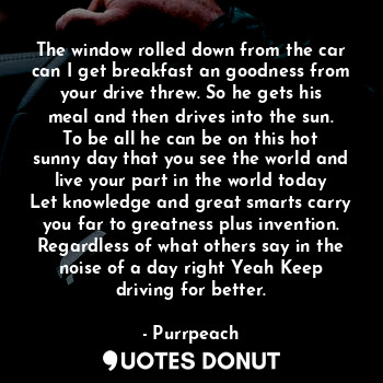 The window rolled down from the car can I get breakfast an goodness from your drive threw. So he gets his meal and then drives into the sun. To be all he can be on this hot sunny day that you see the world and live your part in the world today Let knowledge and great smarts carry you far to greatness plus invention. Regardless of what others say in the noise of a day right Yeah Keep driving for better.