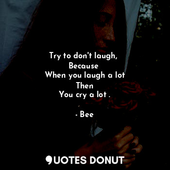 Try to don't laugh, 
Because 
When you laugh a lot
Then
You cry a lot .