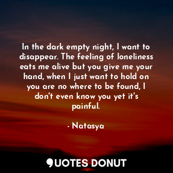 In the dark empty night, I want to disappear. The feeling of loneliness eats me alive but you give me your hand, when I just want to hold on you are no where to be found, I don't even know you yet it's painful.