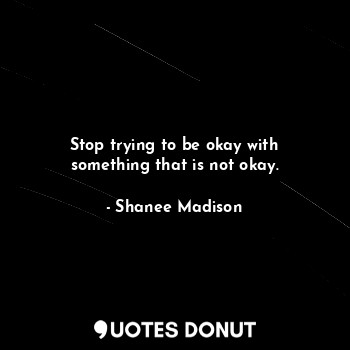 Stop trying to be okay with something that is not okay.