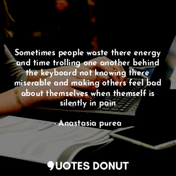 Sometimes people waste there energy and time trolling one another behind the keyboard not knowing there miserable and making others feel bad about themselves when themself is silently in pain