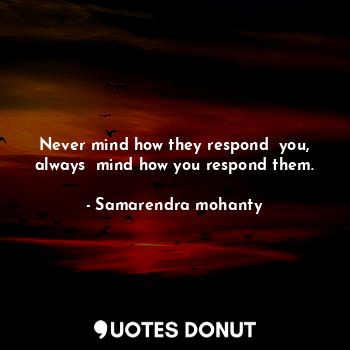 Never mind how they respond  you, always  mind how you respond them.