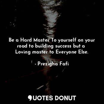 Be a Hard Master To yourself on your road to building success but a  Loving master to Everyone Else.