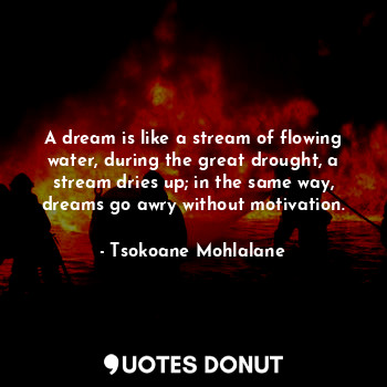 A dream is like a stream of flowing water, during the great drought, a stream dries up; in the same way, dreams go awry without motivation.