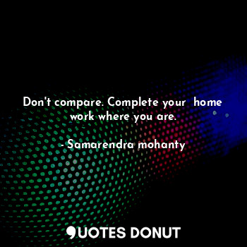  Don't compare. Complete your  home work where you are.... - Samarendra mohanty - Quotes Donut