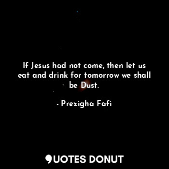 If Jesus had not come, then let us eat and drink for tomorrow we shall be Dust.