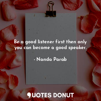 Be a good listener first then only you can become a good speaker.