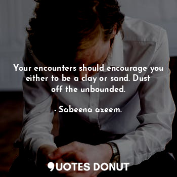 Your encounters should encourage you either to be a clay or sand. Dust off the unbounded.
