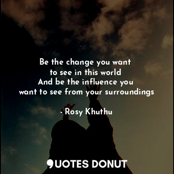 Be the change you want 
to see in this world 
And be the influence you 
want to see from your surroundings