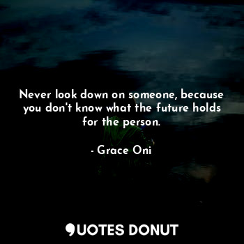 Never look down on someone, because you don't know what the future holds for the person.