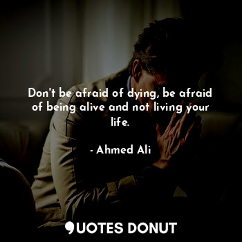 Don't be afraid of dying, be afraid of being alive and not living your life.