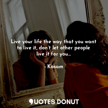 Live your life the way that you want to live it, don’t let other people live it for you…