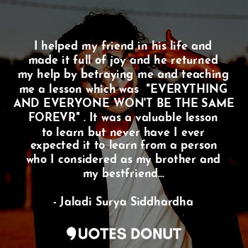 I helped my friend in his life and made it full of joy and he returned my help by betraying me and teaching me a lesson which was  "EVERYTHING AND EVERYONE WON'T BE THE SAME FOREVR" . It was a valuable lesson to learn but never have I ever expected it to learn from a person who I considered as my brother and my bestfriend...