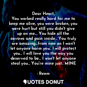 Dear Heart,
You worked really hard for me to keep me alive, you were broken, you were hurt but still you didn't give up on me.... You hide all the sorrows and pain inside... You truly are amazing...from now on I won't let anyone harm you.. I will protect you... I will love you the way you deserved to be... I won't let anyone steal you... You're mine just.. MINE