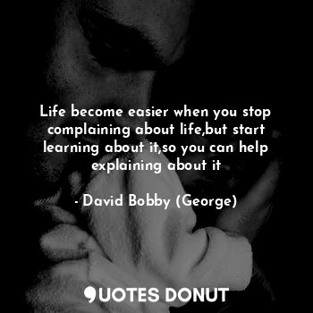 Life become easier when you stop complaining about life,but start learning about it,so you can help explaining about it