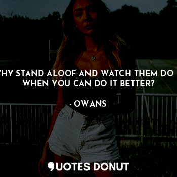 WHY STAND ALOOF AND WATCH THEM DO IT WHEN YOU CAN DO IT BETTER?