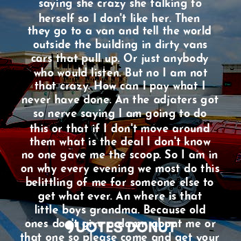 The room cleared as friends of another started on and on about me. Then running up The hall everyday saying she crazy she talking to herself so I don't like her. Then they go to a van and tell the world outside the building in dirty vans cars that pull up. Or just anybody who would listen. But no I am not that crazy. How can I pay what I never have done. An the adjaters got so nerve saying I am going to do this or that if I don't move around them what is the deal I don't know no one gave me the scoop. So I am in on why every evening we most do this belittling of me for someone else to get what ever. An where is that little boys grandma. Because old ones don't give a damn about me or that one so please come and get your child.