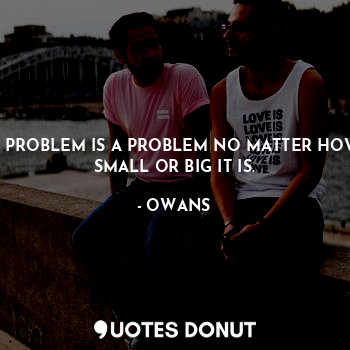 A PROBLEM IS A PROBLEM NO MATTER HOW SMALL OR BIG IT IS.
