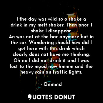 I the day was wild so o shake a drink in my melt shaker. Then once I shake I disappear.
An was not at the bar anymore but in the car. Wondering should how did I get here with this drink which clearly does not have me thinking. Oh no I did not drink it and I was lost to the mood now hmmm and the heavy rain on traffic lights.