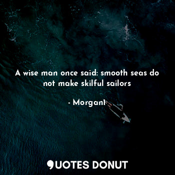 A wise man once said: smooth seas do not make skilful sailors
