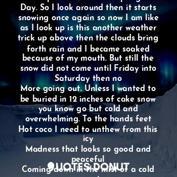 The snow came but it was not anything by the time the rain got a hold of it. So I went out but to my surprise it was like a spring
Day. So I look around then it starts snowing once again so now I am like as I look up is this another weather trick up above then the clouds bring forth rain and I became soaked because of my mouth. But still the snow did not come until Friday into Saturday then no
More going out. Unless I wanted to be buried in 12 inches of cake snow you know go but cold and overwhelming. To the hands feet
Hot coco I need to unthew from this icy
Madness that looks so good and peaceful
Coming down in the mist of a cold winter's
Day as I now drink my coco.