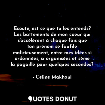 Ecoute, est ce que tu les entends? Les battements de mon coeur qui s'accélèrent à chaque fois que ton prénom se faufile malicieusement, entre mes idées si ordonnées, si organisées et sème la pagaille pour quelques secondes?