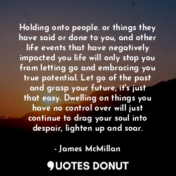 Holding onto people. or things they have said or done to you, and other life events that have negatively impacted you life will only stop you from letting go and embracing you true potential. Let go of the past and grasp your future, it's just that easy. Dwelling on things you have no control over will just continue to drag your soul into despair, lighten up and soar.