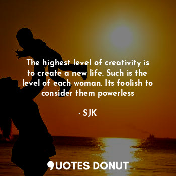 The highest level of creativity is to create a new life. Such is the level of each woman. Its foolish to consider them powerless